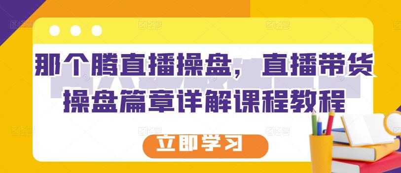 那个腾直播操盘，直播带货操盘篇章详解课程教程-梓川副业网-中创网、冒泡论坛优质付费教程和副业创业项目大全