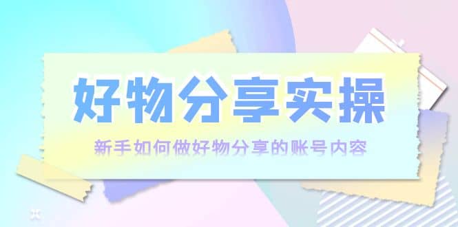 好物分享实操：新手如何做好物分享的账号内容，实操教学-梓川副业网-中创网、冒泡论坛优质付费教程和副业创业项目大全