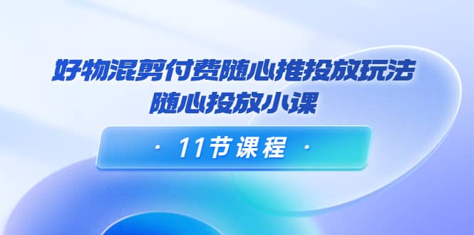 好物混剪付费随心推投放玩法，随心投放小课（11节课程）-梓川副业网-中创网、冒泡论坛优质付费教程和副业创业项目大全