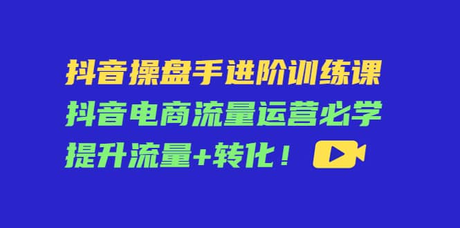 抖音操盘手进阶训练课：抖音电商流量运营必学，提升流量+转化-梓川副业网-中创网、冒泡论坛优质付费教程和副业创业项目大全