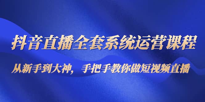 抖音直播全套系统运营课程：从新手到大神，手把手教你做直播短视频-梓川副业网-中创网、冒泡论坛优质付费教程和副业创业项目大全