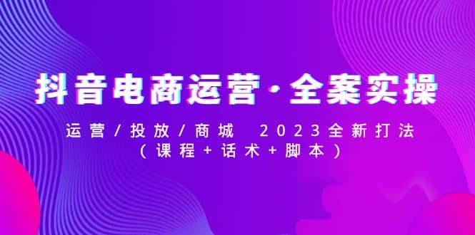 抖音电商运营·全案实操：运营/投放/商城 2023全新打法-梓川副业网-中创网、冒泡论坛优质付费教程和副业创业项目大全