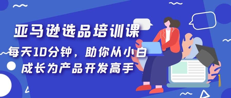 亚马逊选品培训课，每天10分钟，助你从小白成长为产品开发高手-梓川副业网-中创网、冒泡论坛优质付费教程和副业创业项目大全