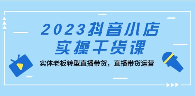 2023抖音小店实操干货课：实体老板转型直播带货，直播带货运营！-梓川副业网-中创网、冒泡论坛优质付费教程和副业创业项目大全