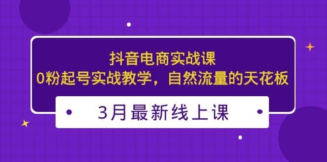 2023年3月最新抖音电商实战课：0粉起号实战教学，自然流量的天花板-梓川副业网-中创网、冒泡论坛优质付费教程和副业创业项目大全