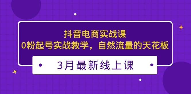 3月最新抖音电商实战课：0粉起号实战教学，自然流量的天花板-梓川副业网-中创网、冒泡论坛优质付费教程和副业创业项目大全