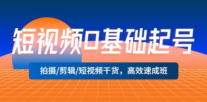 短视频0基础起号，拍摄/剪辑/短视频干货，高效速成班-梓川副业网-中创网、冒泡论坛优质付费教程和副业创业项目大全