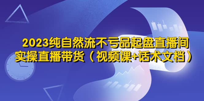 2023纯自然流不亏品起盘直播间，实操直播带货（视频课+话术文档）-梓川副业网-中创网、冒泡论坛优质付费教程和副业创业项目大全