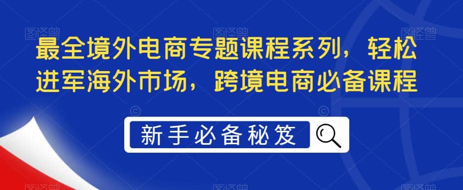 最全境外电商专题课程系列，轻松进军海外市场，跨境电商必备课程-梓川副业网-中创网、冒泡论坛优质付费教程和副业创业项目大全