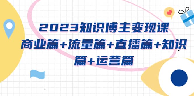 2023知识博主变现实战进阶课：商业篇+流量篇+直播篇+知识篇+运营篇-梓川副业网-中创网、冒泡论坛优质付费教程和副业创业项目大全