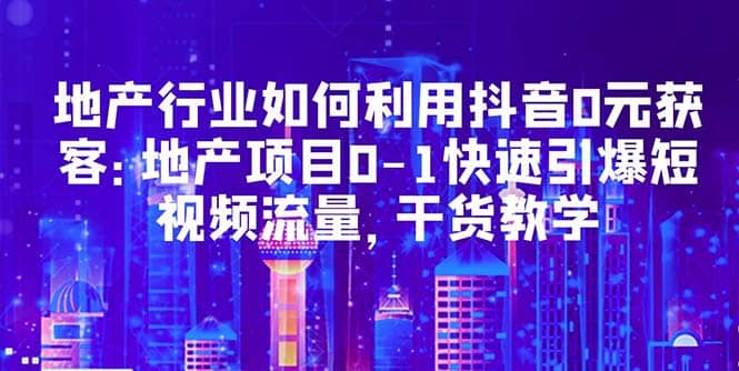 地产行业如何利用抖音0元获客：地产项目0-1快速引爆短视频流量，干货教学-梓川副业网-中创网、冒泡论坛优质付费教程和副业创业项目大全