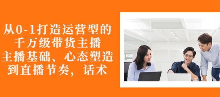 从0-1打造运营型的带货主播：主播基础、心态塑造，能力培养到直播节奏，话术进行全面讲解-梓川副业网-中创网、冒泡论坛优质付费教程和副业创业项目大全