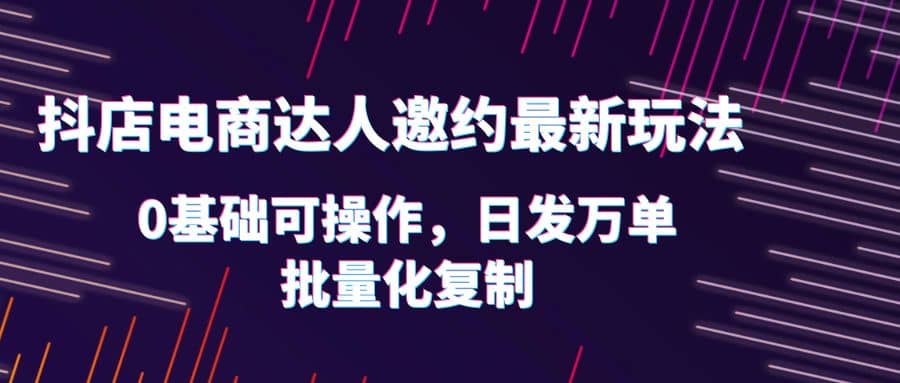 抖店电商达人邀约最新玩法，0基础可操作，日发万单，批量化复制-梓川副业网-中创网、冒泡论坛优质付费教程和副业创业项目大全