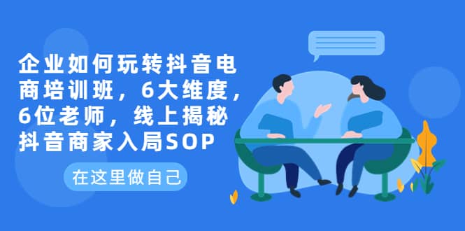 企业如何玩转抖音电商培训班，6大维度，6位老师，线上揭秘抖音商家入局SOP-梓川副业网-中创网、冒泡论坛优质付费教程和副业创业项目大全