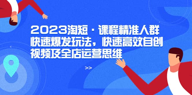 2023淘短·课程精准人群快速爆发玩法，快速高效自创视频及全店运营思维-梓川副业网-中创网、冒泡论坛优质付费教程和副业创业项目大全