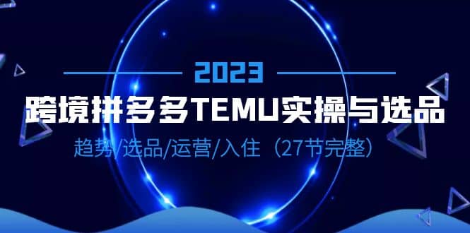 2023跨境·拼多多·TEMU实操与选品，趋势·选品·运营·入住（27节完整）-梓川副业网-中创网、冒泡论坛优质付费教程和副业创业项目大全