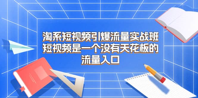 淘系短视频引爆流量实战班，短视频是一个没有天花板的流量入口-梓川副业网-中创网、冒泡论坛优质付费教程和副业创业项目大全