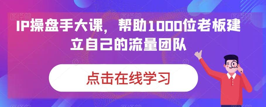 IP-操盘手大课，帮助1000位老板建立自己的流量团队（13节课）-梓川副业网-中创网、冒泡论坛优质付费教程和副业创业项目大全