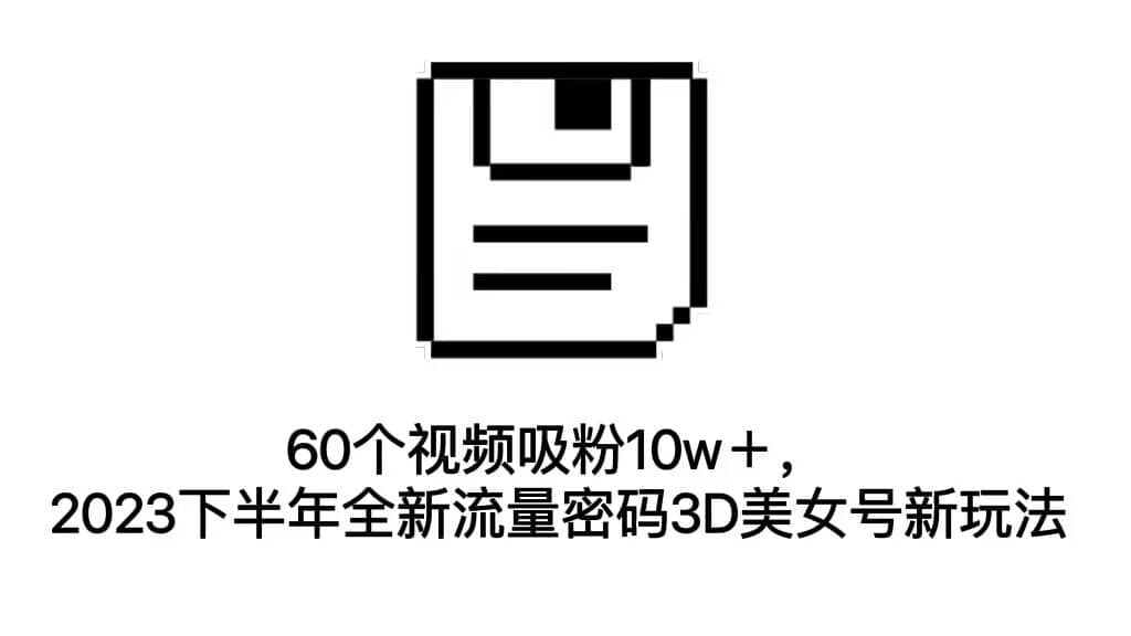 60个视频吸粉10w＋，2023下半年全新流量密码3D美女号新玩法（教程 资源）-梓川副业网-中创网、冒泡论坛优质付费教程和副业创业项目大全