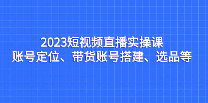 2023短视频直播实操课，账号定位、带货账号搭建、选品等-梓川副业网-中创网、冒泡论坛优质付费教程和副业创业项目大全