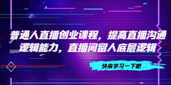 普通人直播创业课程，提高直播沟通逻辑能力，直播间留人底层逻辑（10节）-梓川副业网-中创网、冒泡论坛优质付费教程和副业创业项目大全