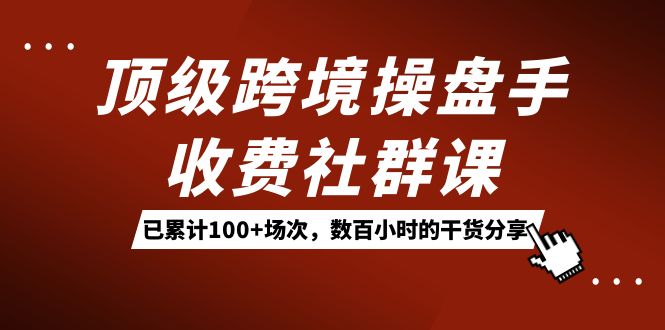 顶级跨境操盘手收费社群课：已累计100 场次，数百小时的干货分享！-梓川副业网-中创网、冒泡论坛优质付费教程和副业创业项目大全