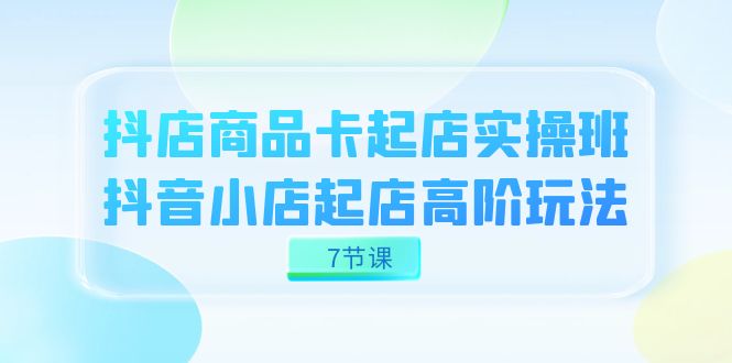 抖店-商品卡起店实战班，抖音小店起店高阶玩法（7节课）-梓川副业网-中创网、冒泡论坛优质付费教程和副业创业项目大全