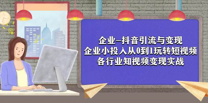 企业-抖音引流与变现：企业小投入从0到1玩转短视频  各行业知视频变现实战-梓川副业网-中创网、冒泡论坛优质付费教程和副业创业项目大全