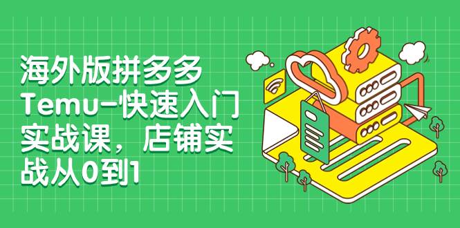 海外版拼多多Temu-快速入门实战课，店铺实战从0到1（12节课）-梓川副业网-中创网、冒泡论坛优质付费教程和副业创业项目大全