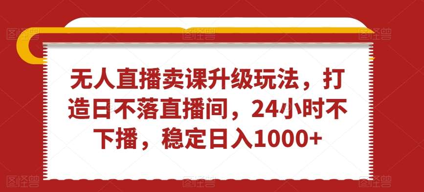 无人直播卖课升级玩法，打造日不落直播间，24小时不下播，稳定日入1000 【揭秘】-梓川副业网-中创网、冒泡论坛优质付费教程和副业创业项目大全