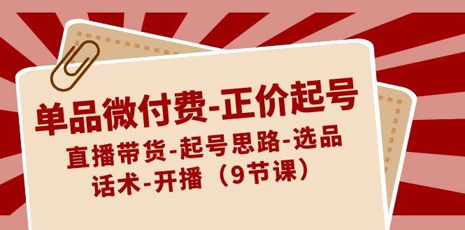 单品微付费正价起号：直播带货-起号思路-选品-话术-开播（9节课）-梓川副业网-中创网、冒泡论坛优质付费教程和副业创业项目大全