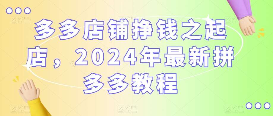 多多店铺挣钱之起店，2024年最新拼多多教程-梓川副业网-中创网、冒泡论坛优质付费教程和副业创业项目大全