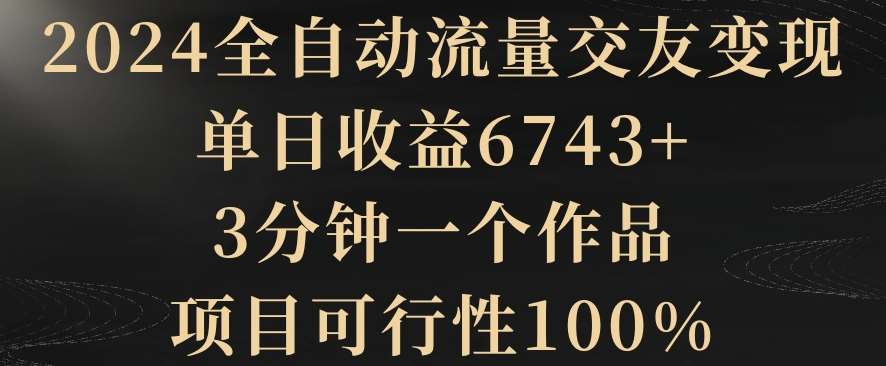 2024全自动流量交友变现，单日收益6743+，3分钟一个作品，项目可行性100%【揭秘】-梓川副业网-中创网、冒泡论坛优质付费教程和副业创业项目大全