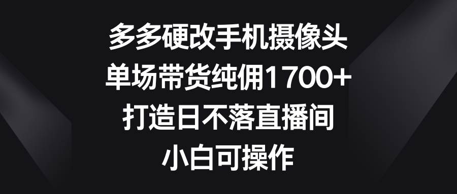 （9162期）多多硬改手机摄像头，单场带货纯佣1700+，打造日不落直播间，小白可操作-梓川副业网-中创网、冒泡论坛优质付费教程和副业创业项目大全