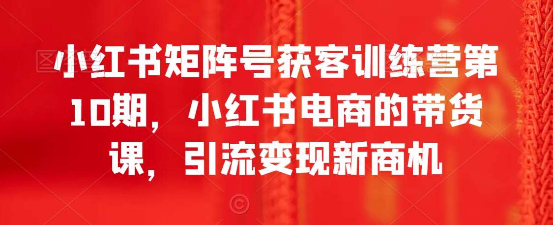 小红书矩阵号获客训练营第10期，小红书电商的带货课，引流变现新商机-梓川副业网-中创网、冒泡论坛优质付费教程和副业创业项目大全