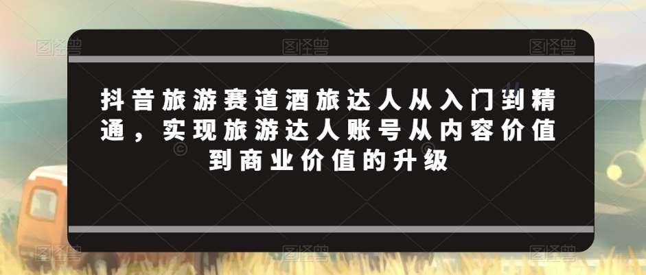 抖音旅游赛道酒旅达人从入门到精通，实现旅游达人账号从内容价值到商业价值的升级-梓川副业网-中创网、冒泡论坛优质付费教程和副业创业项目大全