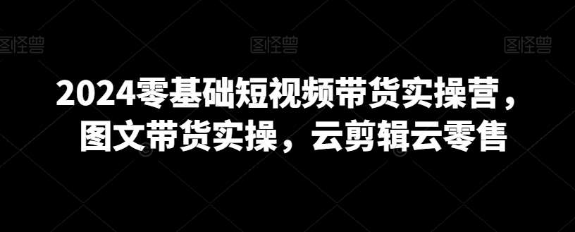 2024零基础短视频带货实操营，图文带货实操，云剪辑云零售-梓川副业网-中创网、冒泡论坛优质付费教程和副业创业项目大全