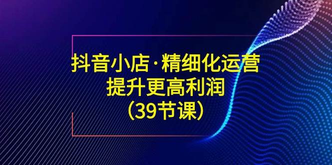 （8850期）抖音小店·精细化运营：提升·更高利润（39节课）-梓川副业网-中创网、冒泡论坛优质付费教程和副业创业项目大全