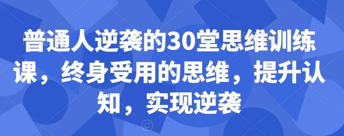 普通人逆袭的30堂思维训练课，​终身受用的思维，提升认知，实现逆袭-梓川副业网-中创网、冒泡论坛优质付费教程和副业创业项目大全