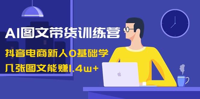 AI图文带货训练营：抖音电商新人0基础学，几张图文能赚1.4w-梓川副业网-中创网、冒泡论坛优质付费教程和副业创业项目大全