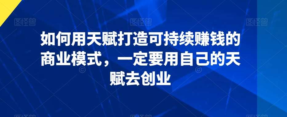 如何用天赋打造可持续赚钱的商业模式，一定要用自己的天赋去创业-梓川副业网-中创网、冒泡论坛优质付费教程和副业创业项目大全