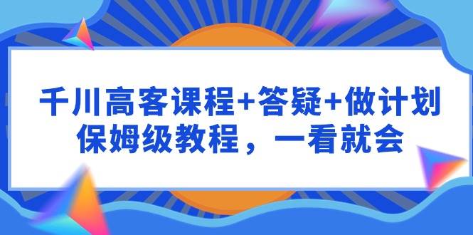 （9664期）千川 高客课程+答疑+做计划，保姆级教程，一看就会-梓川副业网-中创网、冒泡论坛优质付费教程和副业创业项目大全