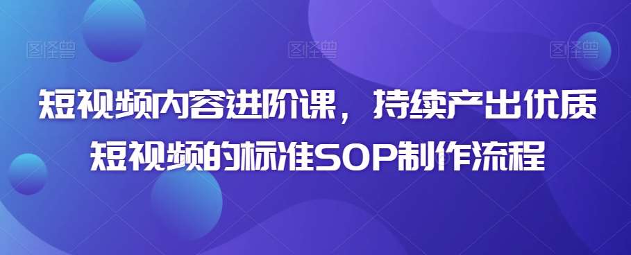 短视频内容进阶课，持续产出优质短视频的标准SOP制作流程-梓川副业网-中创网、冒泡论坛优质付费教程和副业创业项目大全