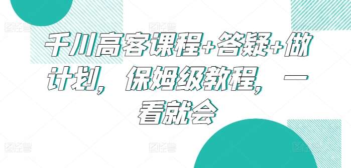 千川高客课程+答疑+做计划，保姆级教程，一看就会-梓川副业网-中创网、冒泡论坛优质付费教程和副业创业项目大全