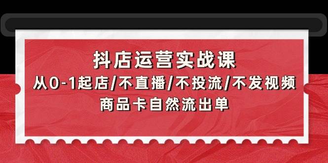 （9705期）抖店运营实战课：从0-1起店/不直播/不投流/不发视频/商品卡自然流出单-梓川副业网-中创网、冒泡论坛优质付费教程和副业创业项目大全