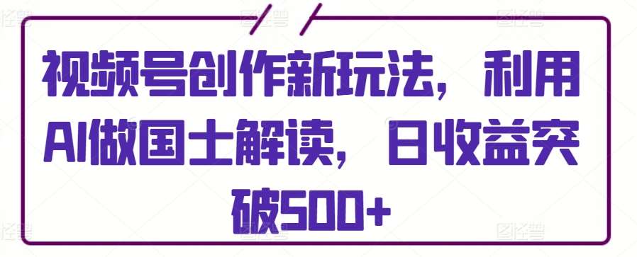 视频号创作新玩法，利用AI做国士解读，日收益突破500+【揭秘】-梓川副业网-中创网、冒泡论坛优质付费教程和副业创业项目大全