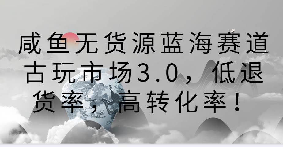 咸鱼无货源蓝海赛道古玩市场3.0，低退货率，高转化率！-梓川副业网-中创网、冒泡论坛优质付费教程和副业创业项目大全