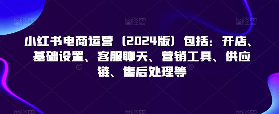 小红书电商运营（2024版）包括：开店、基础设置、客服聊天、营销工具、供应链、售后处理等-梓川副业网-中创网、冒泡论坛优质付费教程和副业创业项目大全