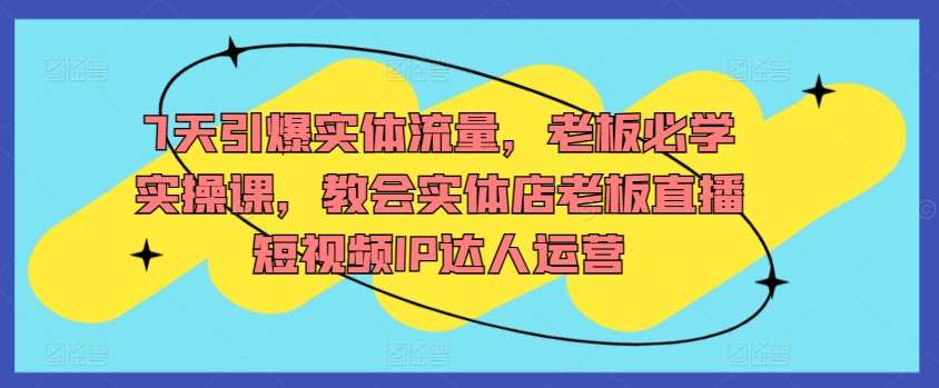 7天引爆实体流量，老板必学实操课，教会实体店老板直播短视频IP达人运营-梓川副业网-中创网、冒泡论坛优质付费教程和副业创业项目大全