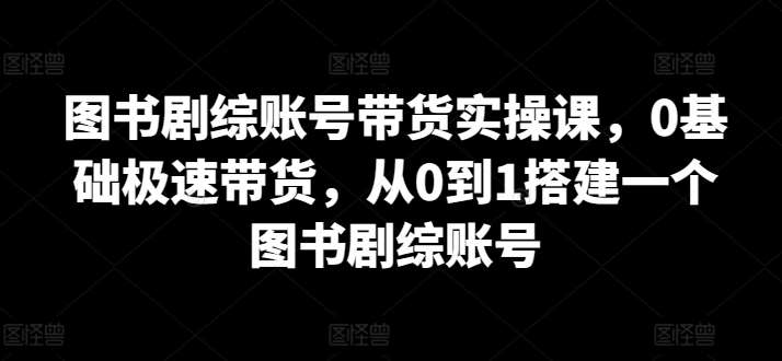 图书剧综账号带货实操课，0基础极速带货，从0到1搭建一个图书剧综账号-梓川副业网-中创网、冒泡论坛优质付费教程和副业创业项目大全